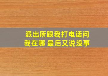 派出所跟我打电话问我在哪 最后又说没事